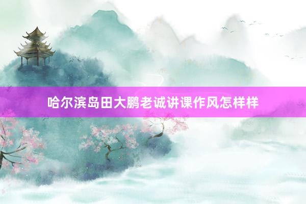 哈尔滨岛田大鹏老诚讲课作风怎样样