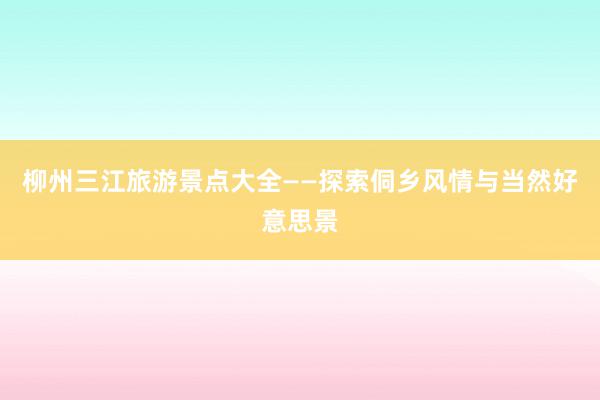 柳州三江旅游景点大全——探索侗乡风情与当然好意思景