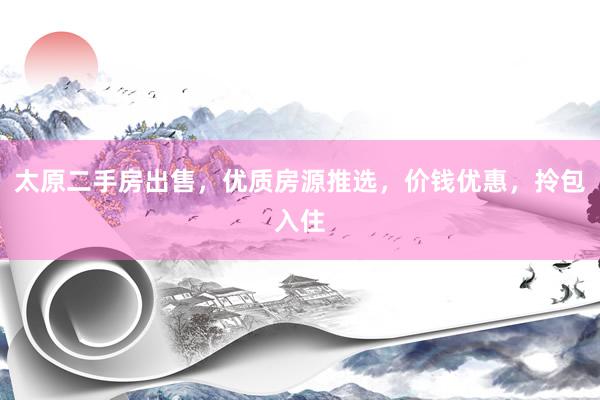 太原二手房出售，优质房源推选，价钱优惠，拎包入住