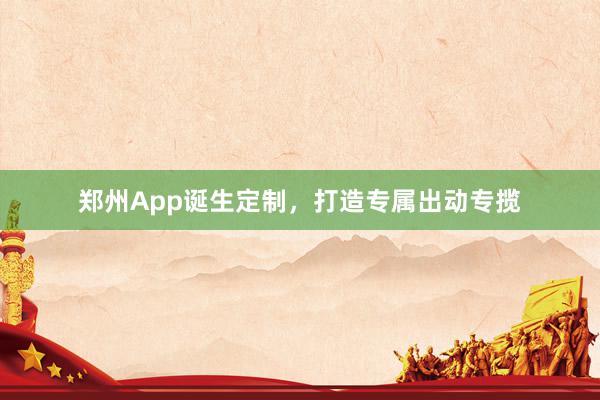 郑州App诞生定制，打造专属出动专揽